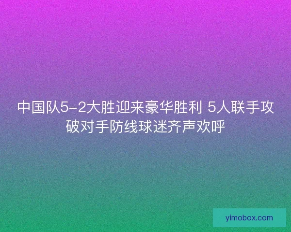中国队5-2大胜迎来豪华胜利 5人联手攻破对手防线球迷齐声欢呼