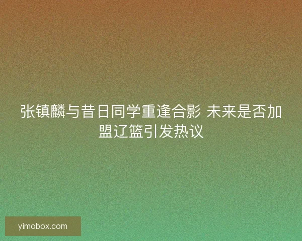 张镇麟与昔日同学重逢合影 未来是否加盟辽篮引发热议